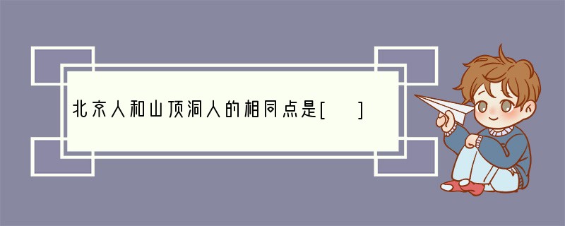 北京人和山顶洞人的相同点是[ ]A．体质特征B．取火方式C．社会组织D．居住地区..